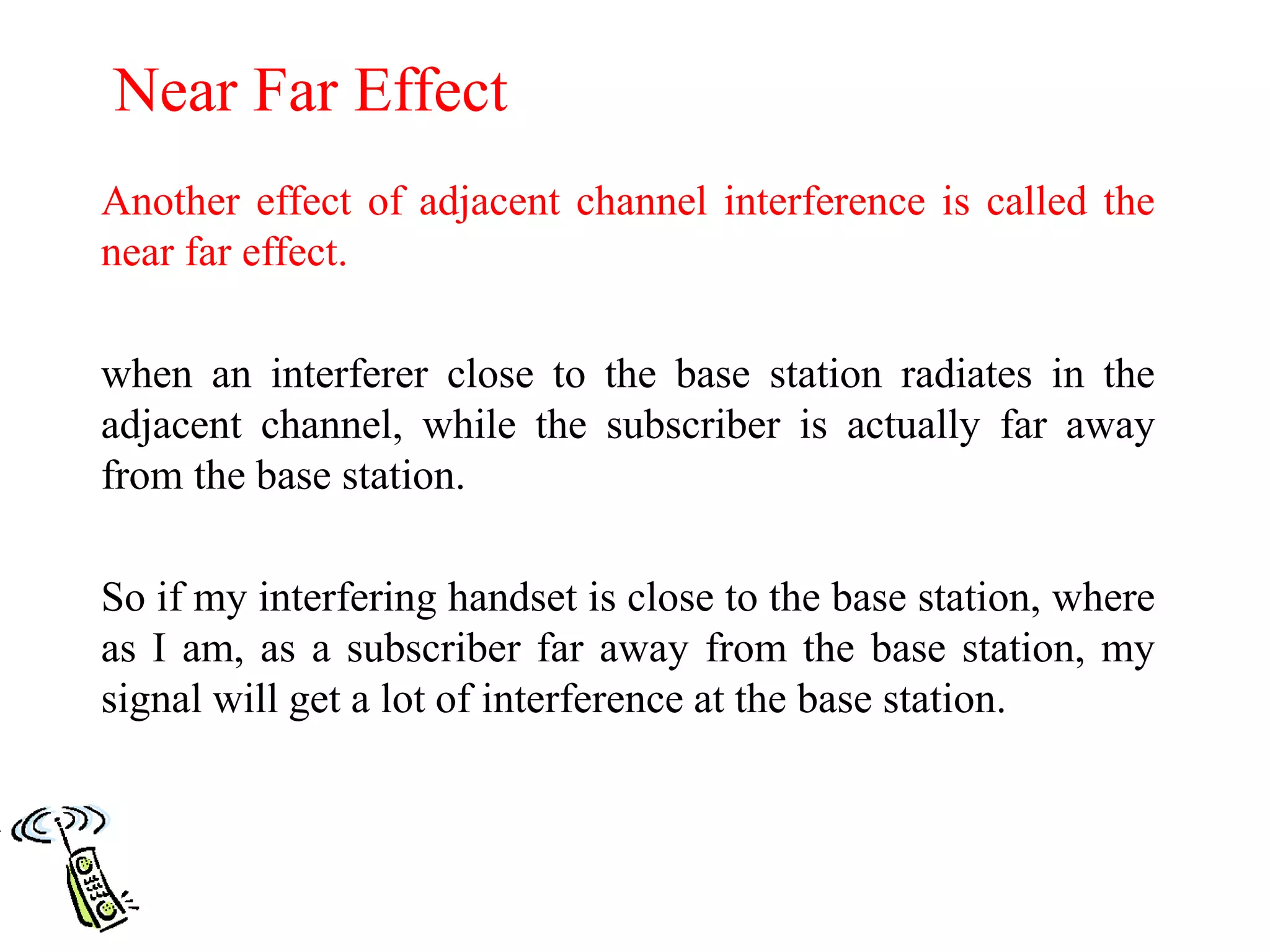 Near Far Effect
Another effect of adjacent channel interference is called the
near far effect.
when an interferer close to the base station radiates in the
adjacent channel, while the subscriber is actually far away
from the base station.
So if my interfering handset is close to the base station, where
as I am, as a subscriber far away from the base station, my
signal will get a lot of interference at the base station.
 