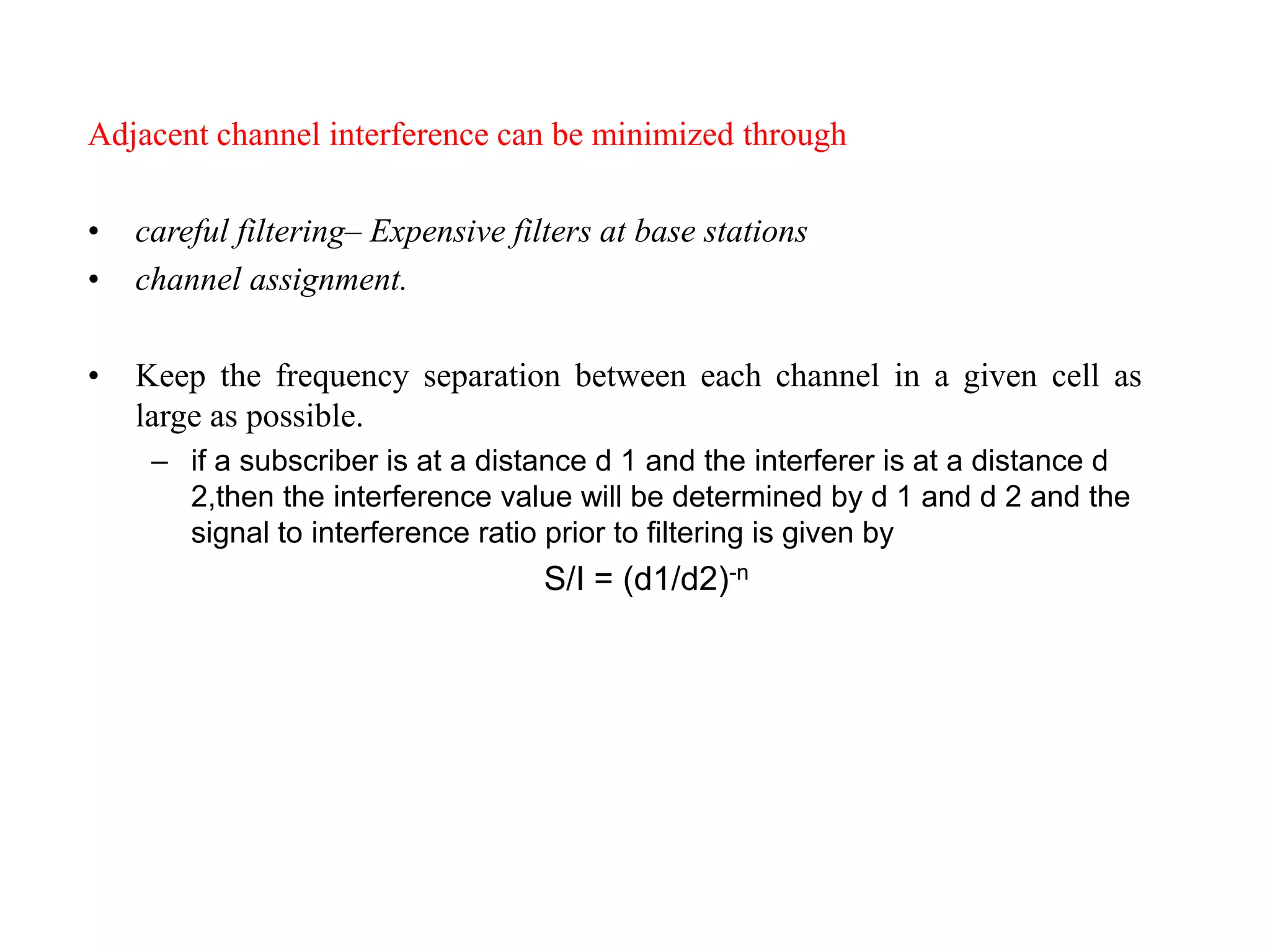 Adjacent channel interference can be minimized through
• careful filtering– Expensive filters at base stations
• channel assignment.
• Keep the frequency separation between each channel in a given cell as
large as possible.
– if a subscriber is at a distance d 1 and the interferer is at a distance d
2,then the interference value will be determined by d 1 and d 2 and the
signal to interference ratio prior to filtering is given by
S/I = (d1/d2)-n
 