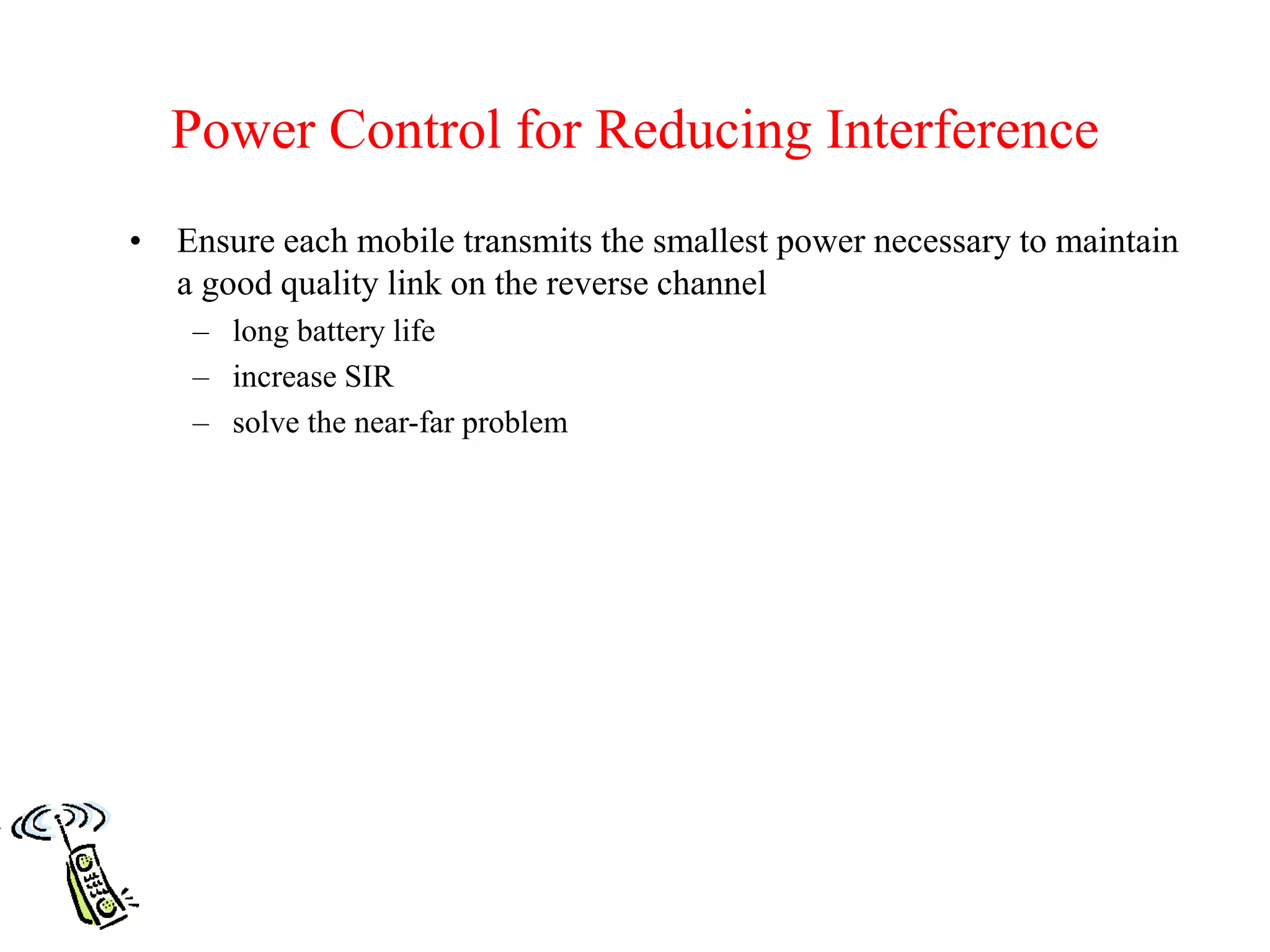 Power Control for Reducing Interference
• Ensure each mobile transmits the smallest power necessary to maintain
a good quality link on the reverse channel
– long battery life
– increase SIR
– solve the near-far problem
 