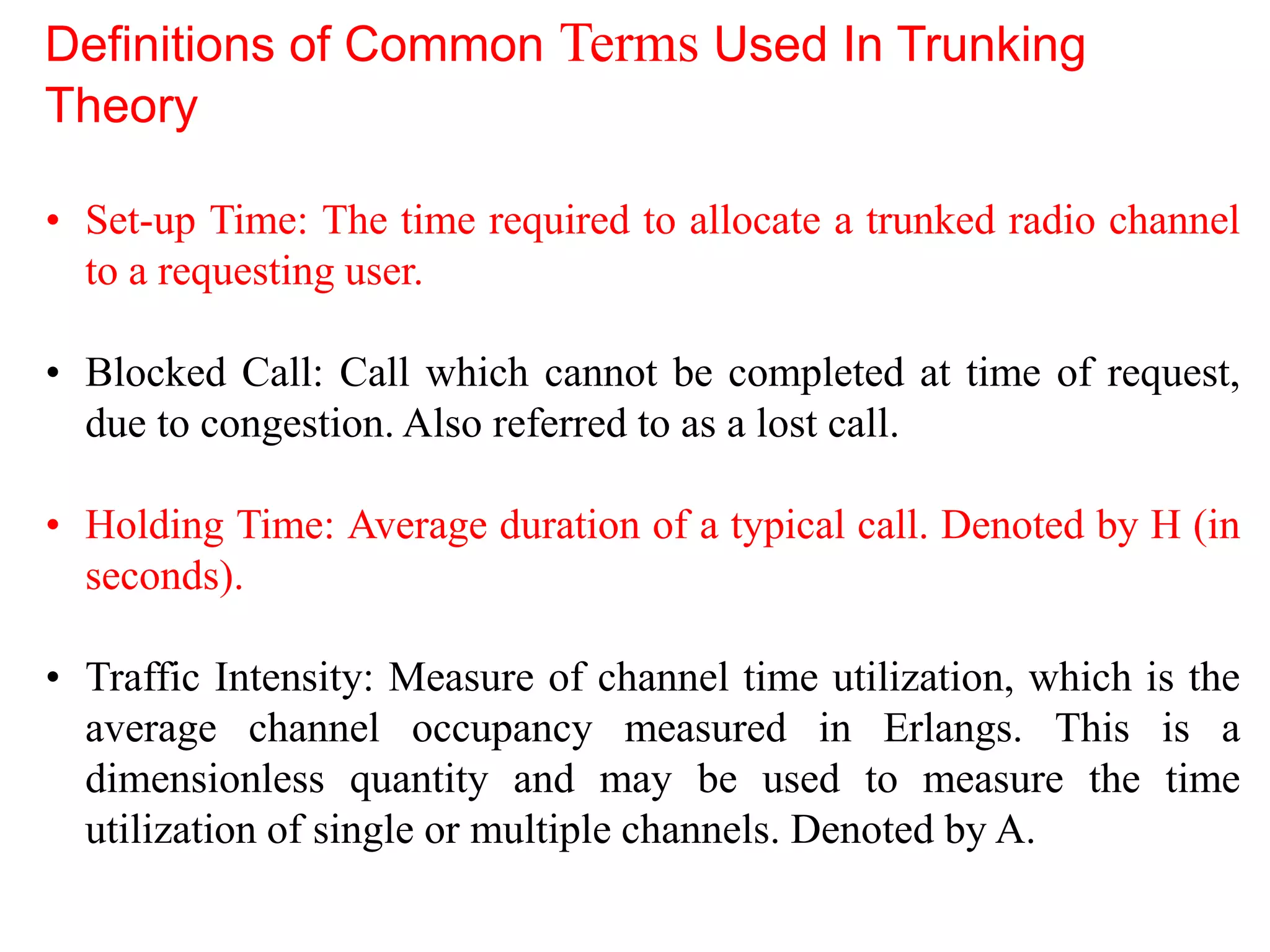 • Set-up Time: The time required to allocate a trunked radio channel
to a requesting user.
• Blocked Call: Call which cannot be completed at time of request,
due to congestion. Also referred to as a lost call.
• Holding Time: Average duration of a typical call. Denoted by H (in
seconds).
• Traffic Intensity: Measure of channel time utilization, which is the
average channel occupancy measured in Erlangs. This is a
dimensionless quantity and may be used to measure the time
utilization of single or multiple channels. Denoted by A.
Definitions of Common Terms Used In Trunking
Theory
 