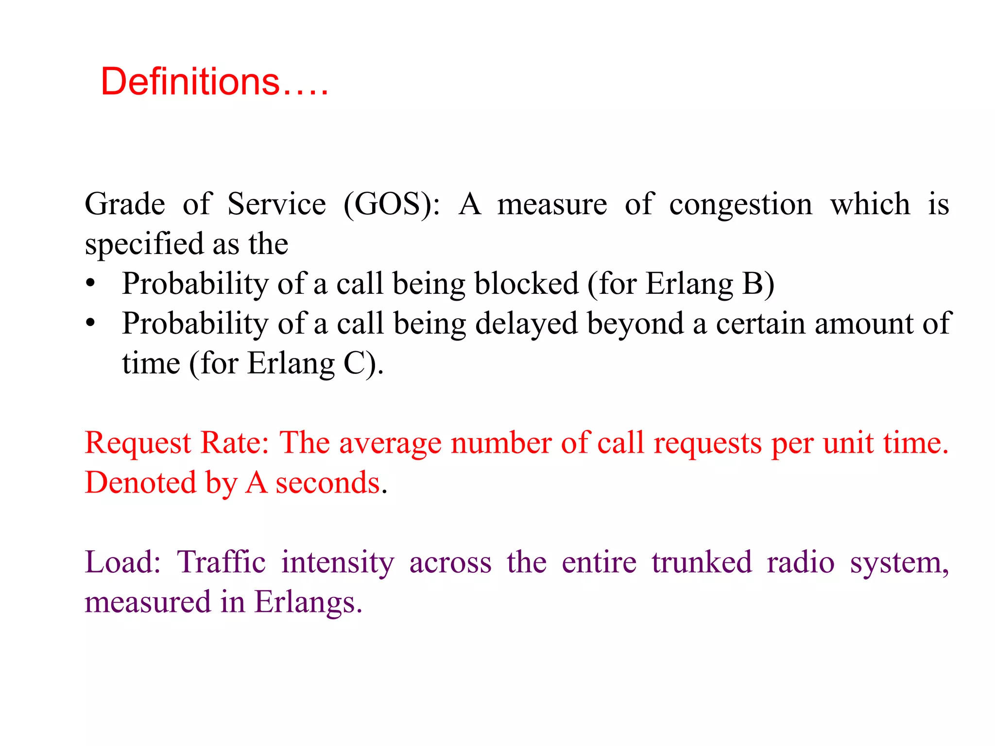 Grade of Service (GOS): A measure of congestion which is
specified as the
• Probability of a call being blocked (for Erlang B)
• Probability of a call being delayed beyond a certain amount of
time (for Erlang C).
Request Rate: The average number of call requests per unit time.
Denoted by A seconds.
Load: Traffic intensity across the entire trunked radio system,
measured in Erlangs.
Definitions….
 