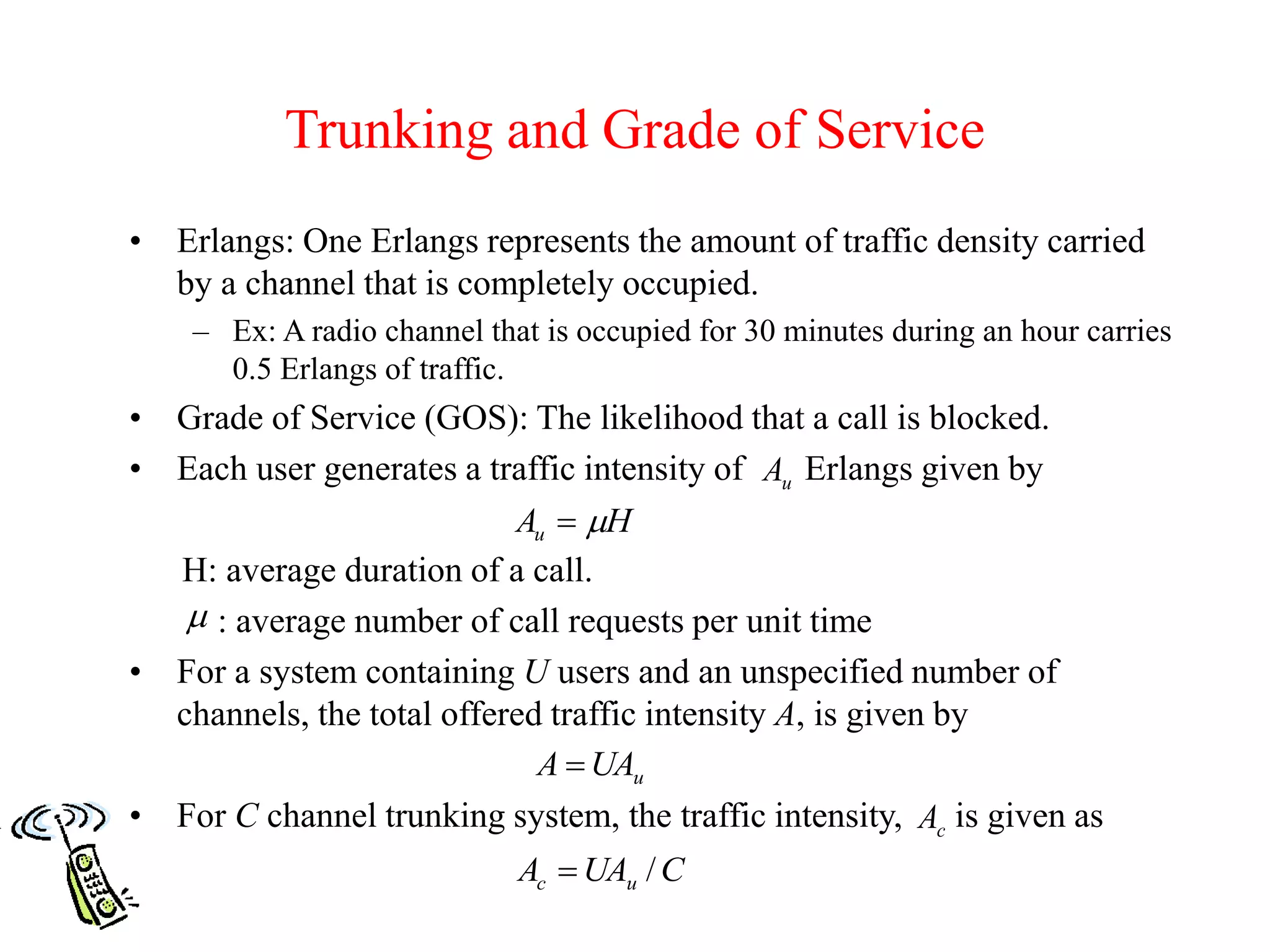 Trunking and Grade of Service
• Erlangs: One Erlangs represents the amount of traffic density carried
by a channel that is completely occupied.
– Ex: A radio channel that is occupied for 30 minutes during an hour carries
0.5 Erlangs of traffic.
• Grade of Service (GOS): The likelihood that a call is blocked.
• Each user generates a traffic intensity of Erlangs given by
H: average duration of a call.
: average number of call requests per unit time
• For a system containing U users and an unspecified number of
channels, the total offered traffic intensity A, is given by
• For C channel trunking system, the traffic intensity, is given as
HAu 

uUAA 
cA
CUAA uc /
uA
 