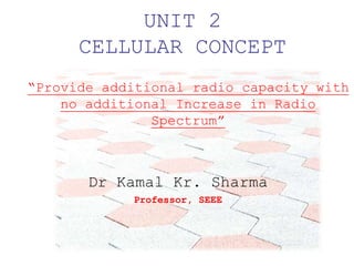 UNIT 2
CELLULAR CONCEPT
Dr Kamal Kr. Sharma
Professor, SEEE
“Provide additional radio capacity with
no additional Increase in Radio
Spectrum”
 