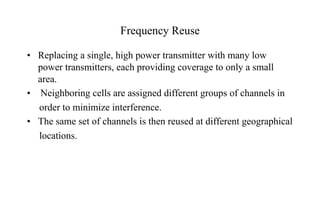 Frequency Reuse
• Replacing a single, high power transmitter with many low
power transmitters, each providing coverage to only a small
area.
• Neighboring cells are assigned different groups of channels in
order to minimize interference.
• The same set of channels is then reused at different geographical
locations.
 