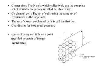 • Cluster size : The N cells which collectively use the complete
set of available frequency is called the cluster size.
• Co-channel cell : The set of cells using the same set of
frequencies as the target cell.
• The set of closest co-channel cells is call the first tier.
• Coordinates for hexagonal geometry
• center of every cell falls on a point
specified by a pair of integer
coordinates.
11
 