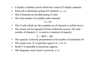 • Consider a cellular system which has a total of S duplex channels.
• Each cell is allocated a group of k channels, .
• The S channels are divided among N cells.
• The total number of available radio channels
• The N cells which use the complete set of channels is called cluster.
• The cluster can be repeated M times within the system. The total
number of channels, C, is used as a measure of capacity
• The capacity is directly proportional to the number of replication M.
• The cluster size, N, is typically equal to 4, 7, or 12.
• Small N is desirable to maximize capacity.
• The frequency reuse factor is given by
S
k <
kN
S =
MS
MkN
C =
=
N
/
1
Question If a total of 33 MHz of bandwidth is allocated to a particular FDD cellular telephone system which uses two 25 kHz simplex
channels to provide full duplex voice and control channels, compute the number of channels available per cell if a system uses (a) four-
cell reuse, (b) seven-cell reuse, and (c) 12-cell reuse. If 1 MHz of the allocated spectrum is dedicated to control channels, determine an
equitable distribution of control channels and voice channels in each cell for each of the three systems.
 