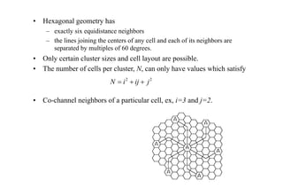 • Hexagonal geometry has
– exactly six equidistance neighbors
– the lines joining the centers of any cell and each of its neighbors are
separated by multiples of 60 degrees.
• Only certain cluster sizes and cell layout are possible.
• The number of cells per cluster, N, can only have values which satisfy
• Co-channel neighbors of a particular cell, ex, i=3 and j=2.
2
2
j
ij
i
N +
+
=
 