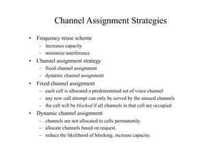 Channel Assignment Strategies
• Frequency reuse scheme
– increases capacity
– minimize interference
• Channel assignment strategy
– fixed channel assignment
– dynamic channel assignment
• Fixed channel assignment
– each cell is allocated a predetermined set of voice channel
– any new call attempt can only be served by the unused channels
– the call will be blocked if all channels in that cell are occupied
• Dynamic channel assignment
– channels are not allocated to cells permanently.
– allocate channels based on request.
– reduce the likelihood of blocking, increase capacity.
 