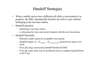 Handoff Strategies
• When a mobile moves into a different cell while a conversation is in
progress, the MSC automatically transfers the call to a new channel
belonging to the new base station.
• Handoff operation
– identifying a new base station
– re-allocating the voice and control channels with the new base station.
• Handoff Threshold
– Minimum usable signal for acceptable voice quality
– Handoff margin cannot be too large or too
small.
– If too large, unnecessary handoffs burden the MSC
– If too small, there may be insufficient time to complete handoff before
a call is lost.
usable
minimum
,
, r
handoff
r P
P -
=
D
D
D
 