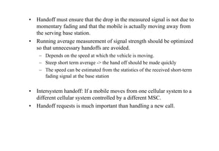• Handoff must ensure that the drop in the measured signal is not due to
momentary fading and that the mobile is actually moving away from
the serving base station.
• Running average measurement of signal strength should be optimized
so that unnecessary handoffs are avoided.
– Depends on the speed at which the vehicle is moving.
– Steep short term average -> the hand off should be made quickly
– The speed can be estimated from the statistics of the received short-term
fading signal at the base station
• Intersystem handoff: If a mobile moves from one cellular system to a
different cellular system controlled by a different MSC.
• Handoff requests is much important than handling a new call.
 