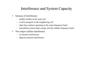 Interference and System Capacity
• Sources of interference
– another mobile in the same cell
– a call in progress in the neighboring cell
– other base stations operating in the same frequency band
– noncellular system leaks energy into the cellular frequency band
• Two major cellular interference
– co-channel interference
– adjacent channel interference
 