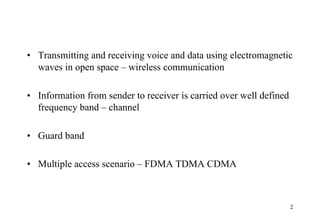 • Transmitting and receiving voice and data using electromagnetic
waves in open space – wireless communication
• Information from sender to receiver is carried over well defined
frequency band – channel
• Guard band
• Multiple access scenario – FDMA TDMA CDMA
2
 