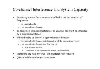 Co-channel Interference and System Capacity
• Frequency reuse - there are several cells that use the same set of
frequencies
– co-channel cells
– co-channel interference
• To reduce co-channel interference, co-channel cell must be separated
by a minimum distance.
• When the size of the cell is approximately the same
– co-channel interference is independent of the transmitted power
– co-channel interference is a function of
• R: Radius of the cell
• D: distance to the center of the nearest co-channel cell
• Increasing the ratio Q=D/R, the interference is reduced.
• Q is called the co-channel reuse ratio
 