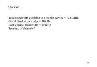22
Question1
Total Bandwidth available to a mobile service = 12.5 MHz
Guard Band at each edge = 10KHz
Each channel Bandwidth = 30 KHz
Total no. of channels?
 