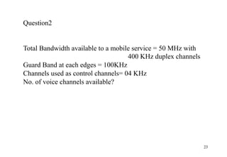 23
Question2
Total Bandwidth available to a mobile service = 50 MHz with
400 KHz duplex channels
Guard Band at each edges = 100KHz
Channels used as control channels= 04 KHz
No. of voice channels available?
 
