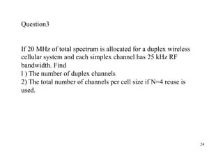 24
Question3
If 20 MHz of total spectrum is allocated for a duplex wireless
cellular system and each simplex channel has 25 kHz RF
bandwidth. Find
l ) The number of duplex channels
2) The total number of channels per cell size if N=4 reuse is
used.
 