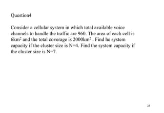 25
Question4
Consider a cellular system in which total available voice
channels to handle the traffic are 960. The area of each cell is
6km2 and the total coverage is 2000km2 . Find he system
capacity if the cluster size is N=4. Find the system capacity if
the cluster size is N=7.
 
