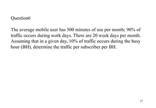 27
Question6
The average mobile user has 500 minutes of use per month; 90% of
traffic occurs during work days. There are 20 week days per month.
Assuming that in a given day, 10% of traffic occurs during the busy
hour (BH), determine the traffic per subscriber per BH.
 