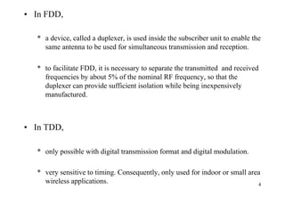 4
• In FDD,
* a device, called a duplexer, is used inside the subscriber unit to enable the
same antenna to be used for simultaneous transmission and reception.
* to facilitate FDD, it is necessary to separate the transmitted and received
frequencies by about 5% of the nominal RF frequency, so that the
duplexer can provide sufficient isolation while being inexpensively
manufactured.
• In TDD,
* only possible with digital transmission format and digital modulation.
* very sensitive to timing. Consequently, only used for indoor or small area
wireless applications.
 