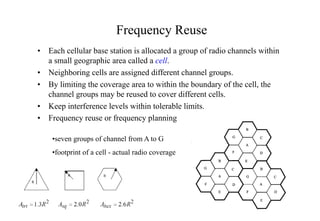Frequency Reuse
• Each cellular base station is allocated a group of radio channels within
a small geographic area called a cell.
• Neighboring cells are assigned different channel groups.
• By limiting the coverage area to within the boundary of the cell, the
channel groups may be reused to cover different cells.
• Keep interference levels within tolerable limits.
• Frequency reuse or frequency planning
•seven groups of channel from A to G
•footprint of a cell - actual radio coverage
 