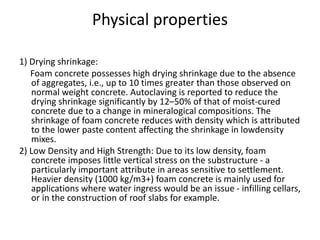 Physical properties
1) Drying shrinkage:
Foam concrete possesses high drying shrinkage due to the absence
of aggregates, i.e., up to 10 times greater than those observed on
normal weight concrete. Autoclaving is reported to reduce the
drying shrinkage significantly by 12–50% of that of moist-cured
concrete due to a change in mineralogical compositions. The
shrinkage of foam concrete reduces with density which is attributed
to the lower paste content affecting the shrinkage in lowdensity
mixes.
2) Low Density and High Strength: Due to its low density, foam
concrete imposes little vertical stress on the substructure - a
particularly important attribute in areas sensitive to settlement.
Heavier density (1000 kg/m3+) foam concrete is mainly used for
applications where water ingress would be an issue - infilling cellars,
or in the construction of roof slabs for example.
 
