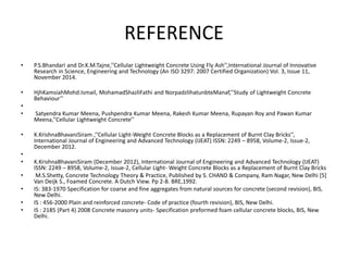 REFERENCE
• P.S.Bhandari and Dr.K.M.Tajne,’’Cellular Lightweight Concrete Using Fly Ash’’,International Journal of Innovative
Research in Science, Engineering and Technology (An ISO 3297: 2007 Certified Organization) Vol. 3, Issue 11,
November 2014.
• HjhKamsiahMohd.Ismail, MohamadShazliFathi and NorpadzlihatunbteManaf,’’Study of Lightweight Concrete
Behaviour’’
•
• Satyendra Kumar Meena, Pushpendra Kumar Meena, Rakesh Kumar Meena, Rupayan Roy and Pawan Kumar
Meena,’’Cellular Lightweight Concrete’’
• K.KrishnaBhavaniSiram ,’’Cellular Light-Weight Concrete Blocks as a Replacement of Burnt Clay Bricks’’,
International Journal of Engineering and Advanced Technology (IJEAT) ISSN: 2249 – 8958, Volume-2, Issue-2,
December 2012.
•
• K.KrishnaBhavaniSiram (December 2012), International Journal of Engineering and Advanced Technology (IJEAT)
ISSN: 2249 – 8958, Volume-2, Issue-2, Cellular Light- Weight Concrete Blocks as a Replacement of Burnt Clay Bricks
• M.S.Shetty, Concrete Technology Theory & Practice, Published by S. CHAND & Company, Ram Nagar, New Delhi [5]
Van Deijk S., Foamed Concrete. A Dutch View. Pp 2-8. BRE,1992.
• IS: 383-1970 Specification for coarse and fine aggregates from natural sources for concrete (second revision), BIS,
New Delhi.
• IS : 456-2000 Plain and reinforced concrete- Code of practice (fourth revision), BIS, New Delhi.
• IS : 2185 (Part 4) 2008 Concrete masonry units- Specification preformed foam cellular concrete blocks, BIS, New
Delhi.
 
