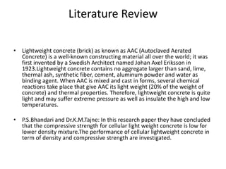 Literature Review
• Lightweight concrete (brick) as known as AAC (Autoclaved Aerated
Concrete) is a well-known constructing material all over the world; it was
first invented by a Swedish Architect named Johan Axel Eriksson in
1923.Lightweight concrete contains no aggregate larger than sand, lime,
thermal ash, synthetic fiber, cement, aluminum powder and water as
binding agent. When AAC is mixed and cast in forms, several chemical
reactions take place that give AAC its light weight (20% of the weight of
concrete) and thermal properties. Therefore, lightweight concrete is quite
light and may suffer extreme pressure as well as insulate the high and low
temperatures.
• P.S.Bhandari and Dr.K.M.Tajne: In this research paper they have concluded
that the compressive strength for cellular light weight concrete is low for
lower density mixture.The performance of cellular lightweight concrete in
term of density and compressive strength are investigated.
 
