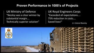 Proven Performance in 1000’s of Projects
UK Ministry of Defence
“Neoloy was a clear winner by
substantial margin….
Technically superior solution”
UK Royal Engineers Corps
“Exceeded all expectations….
75% reduction in costs….
Saved lives!” Lt. Colonel Bazeley
 