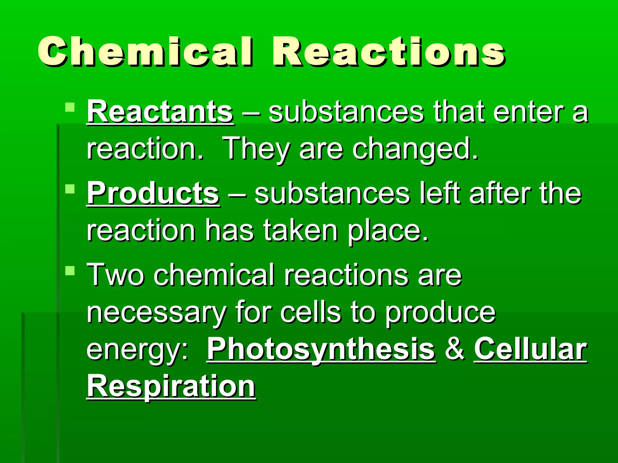 Chemical Reactions
 Reactants – substances that enter a
  reaction. They are changed.
 Products – substances left after the
  reaction has taken place.
 Two chemical reactions are
  necessary for cells to produce
  energy: Photosynthesis & Cellular
  Respiration
 