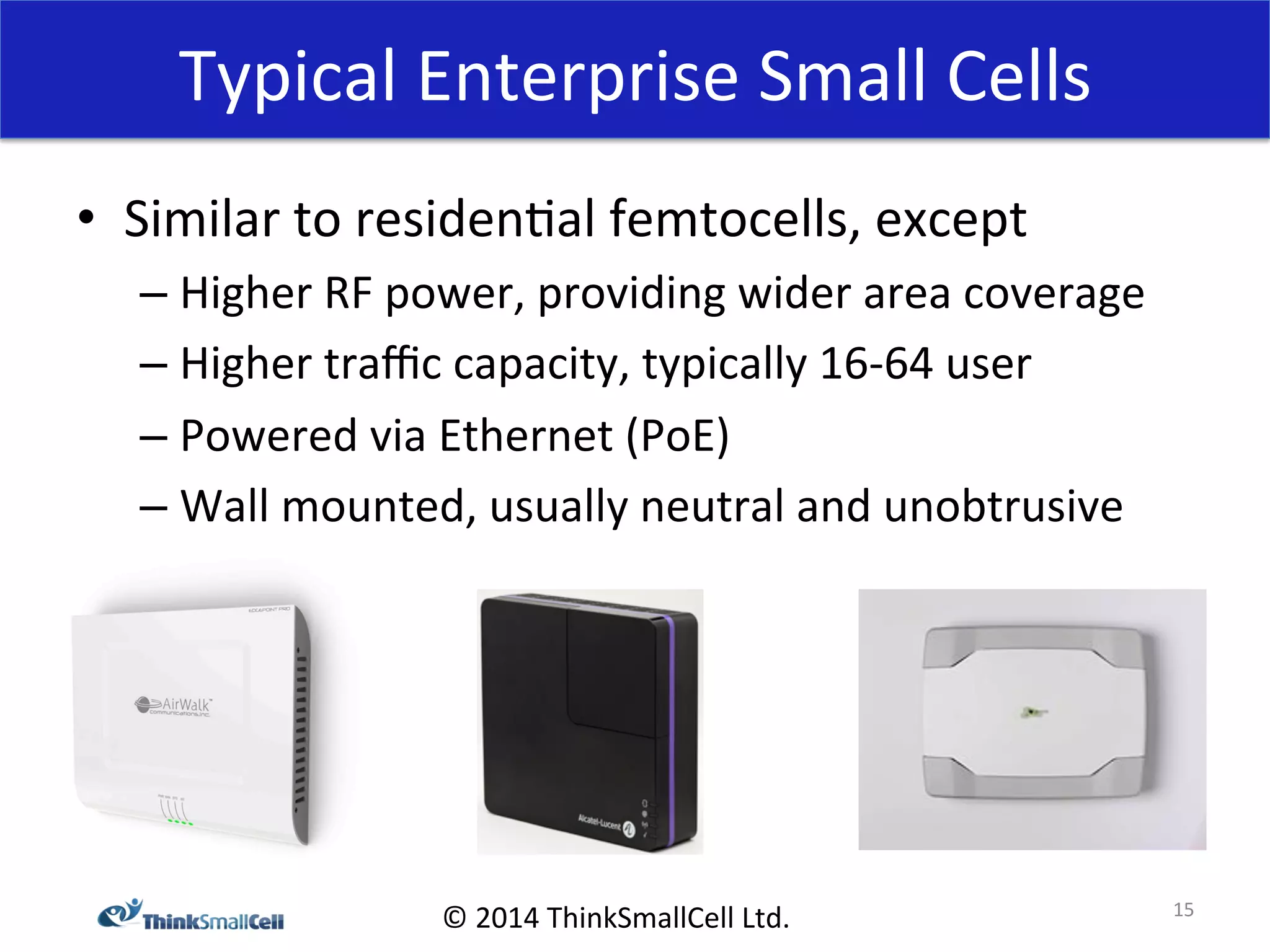 Typical 
Enterprise 
Small 
Cells 
© 
2014 
ThinkSmallCell 
Ltd. 
• Similar 
to 
residen<al 
femtocells, 
except 
– Higher 
RF 
power, 
providing 
wider 
area 
coverage 
– Higher 
traffic 
capacity, 
typically 
16-­‐64 
user 
– Powered 
via 
Ethernet 
(PoE) 
– Wall 
mounted, 
usually 
neutral 
and 
unobtrusive 
15 
 