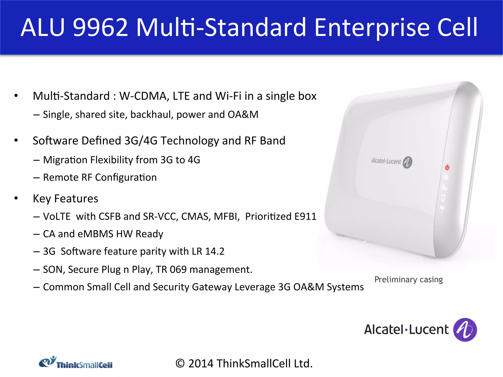 ALU 
9962 
Mul<-­‐Standard 
Enterprise 
Cell 
© 
2014 
ThinkSmallCell 
Ltd. 
• Mul<-­‐Standard 
: 
W-­‐CDMA, 
LTE 
and 
Wi-­‐Fi 
in 
a 
single 
box 
– Single, 
shared 
site, 
backhaul, 
power 
and 
OA&M 
• Somware 
Defined 
3G/4G 
Technology 
and 
RF 
Band 
– Migra<on 
Flexibility 
from 
3G 
to 
4G 
– Remote 
RF 
Configura<on 
• Key 
Features 
– VoLTE 
with 
CSFB 
and 
SR-­‐VCC, 
CMAS, 
MFBI, 
Priori<zed 
E911 
– CA 
and 
eMBMS 
HW 
Ready 
– 3G 
Somware 
feature 
parity 
with 
LR 
14.2 
– SON, 
Secure 
Plug 
n 
Play, 
TR 
069 
management. 
– Common 
Small 
Cell 
and 
Security 
Gateway 
Leverage 
3G 
OA&M 
Systems 
Preliminary casing 
 