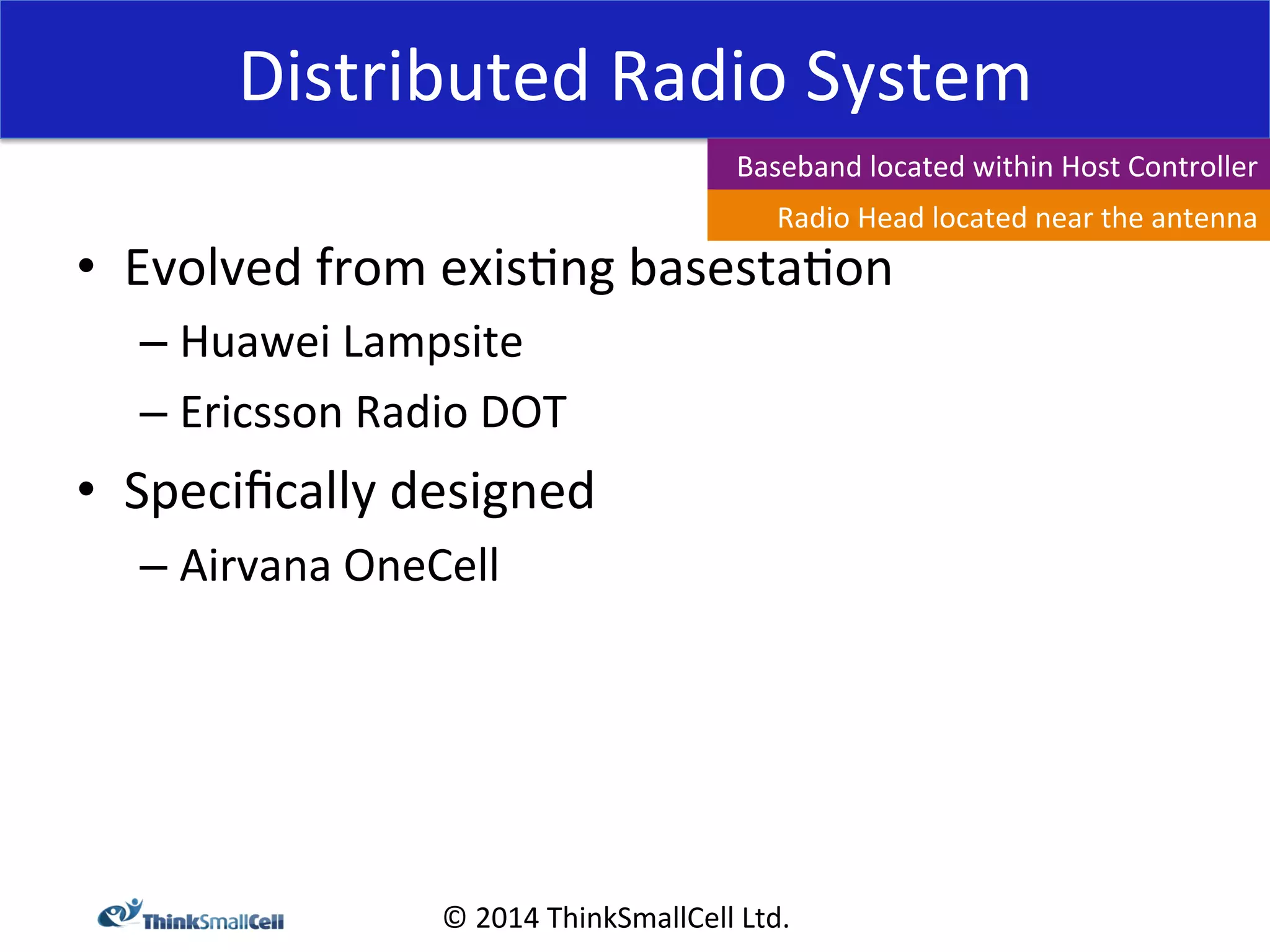 Distributed 
Radio 
System 
© 
2014 
ThinkSmallCell 
Ltd. 
• Evolved 
from 
exis<ng 
basesta<on 
– Huawei 
Lampsite 
– Ericsson 
Radio 
DOT 
• Specifically 
designed 
– Airvana 
OneCell 
Baseband 
located 
within 
Host 
Controller 
Radio 
Head 
located 
near 
the 
antenna 
 