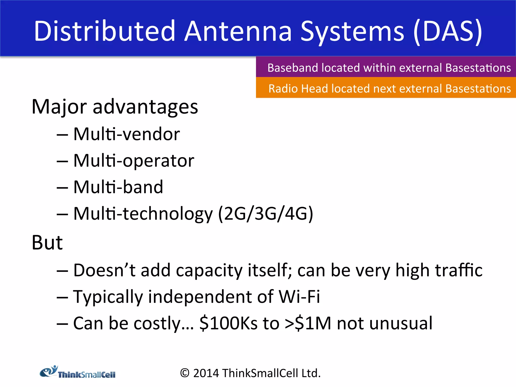 Distributed 
Antenna 
Systems 
(DAS) 
Major 
advantages 
– Mul<-­‐vendor 
– Mul<-­‐operator 
– Mul<-­‐band 
– Mul<-­‐technology 
Baseband 
located 
within 
external 
Basesta<ons 
Radio 
Head 
located 
next 
external 
Basesta<ons 
(2G/3G/4G) 
© 
2014 
ThinkSmallCell 
Ltd. 
But 
– Doesn’t 
add 
capacity 
itself; 
can 
be 
very 
high 
traffic 
– Typically 
independent 
of 
Wi-­‐Fi 
– Can 
be 
costly… 
$100Ks 
to 
>$1M 
not 
unusual 
 