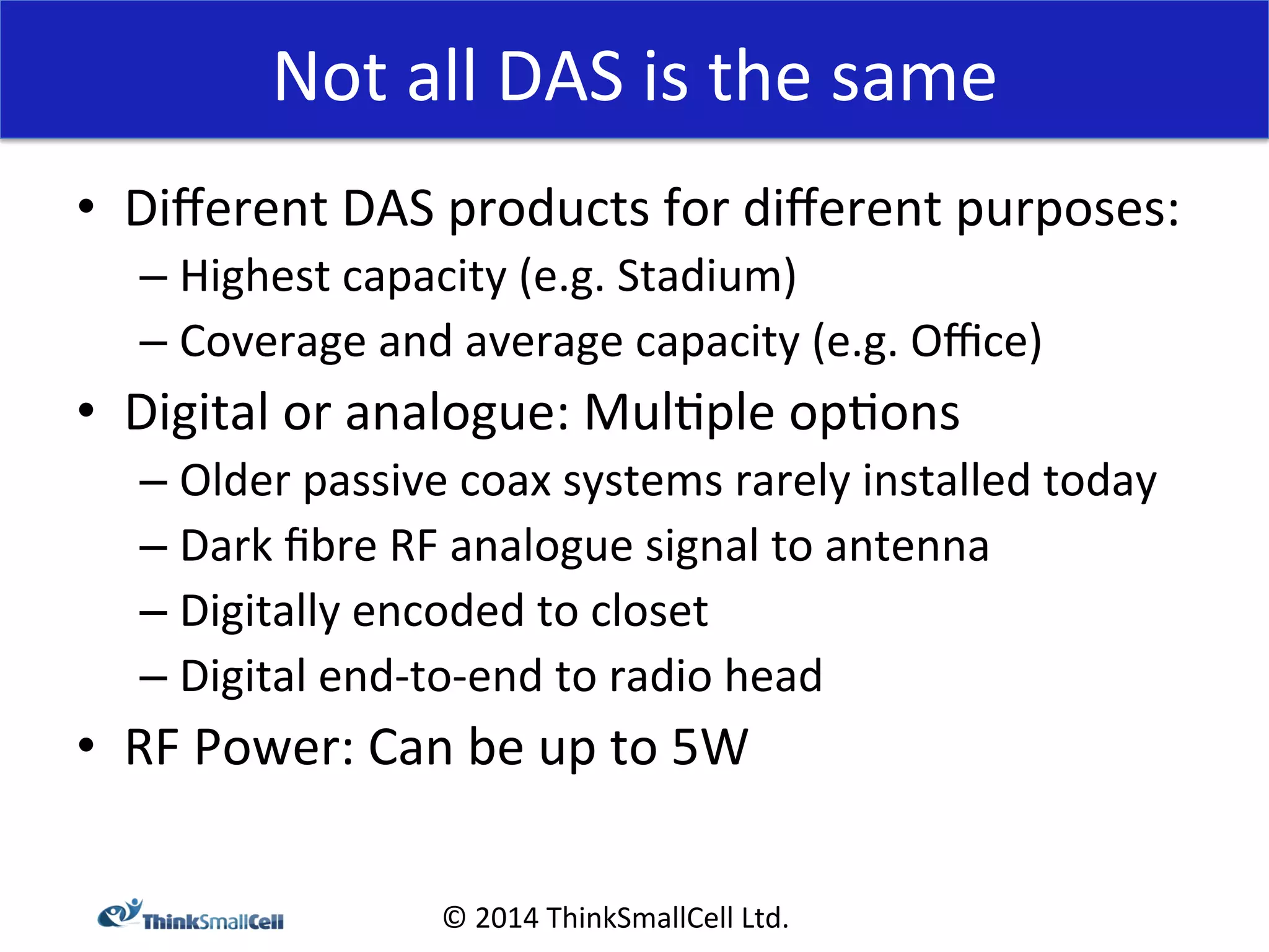 Not 
all 
DAS 
is 
the 
same 
© 
2014 
ThinkSmallCell 
Ltd. 
• Different 
DAS 
products 
for 
different 
purposes: 
– Highest 
capacity 
(e.g. 
Stadium) 
– Coverage 
and 
average 
capacity 
(e.g. 
Office) 
• Digital 
or 
analogue: 
Mul<ple 
op<ons 
– Older 
passive 
coax 
systems 
rarely 
installed 
today 
– Dark 
fibre 
RF 
analogue 
signal 
to 
antenna 
– Digitally 
encoded 
to 
closet 
– Digital 
end-­‐to-­‐end 
to 
radio 
head 
• RF 
Power: 
Can 
be 
up 
to 
5W 
 