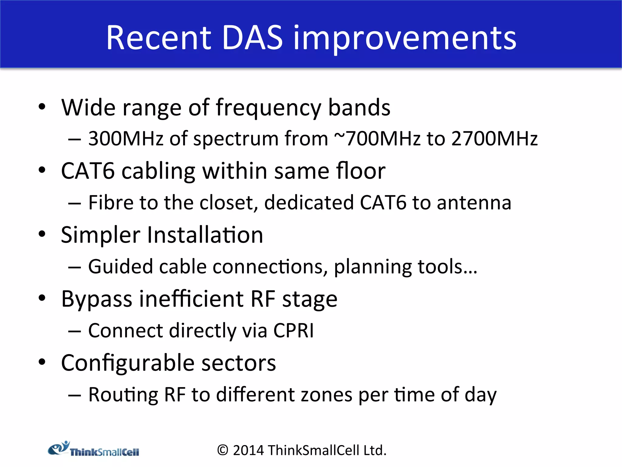 Recent 
DAS 
improvements 
© 
2014 
ThinkSmallCell 
Ltd. 
• Wide 
range 
of 
frequency 
bands 
– 300MHz 
of 
spectrum 
from 
~700MHz 
to 
2700MHz 
• CAT6 
cabling 
within 
same 
floor 
– Fibre 
to 
the 
closet, 
dedicated 
CAT6 
to 
antenna 
• Simpler 
Installa<on 
– Guided 
cable 
connec<ons, 
planning 
tools… 
• Bypass 
inefficient 
RF 
stage 
– Connect 
directly 
via 
CPRI 
• Configurable 
sectors 
– Rou<ng 
RF 
to 
different 
zones 
per 
<me 
of 
day 
 