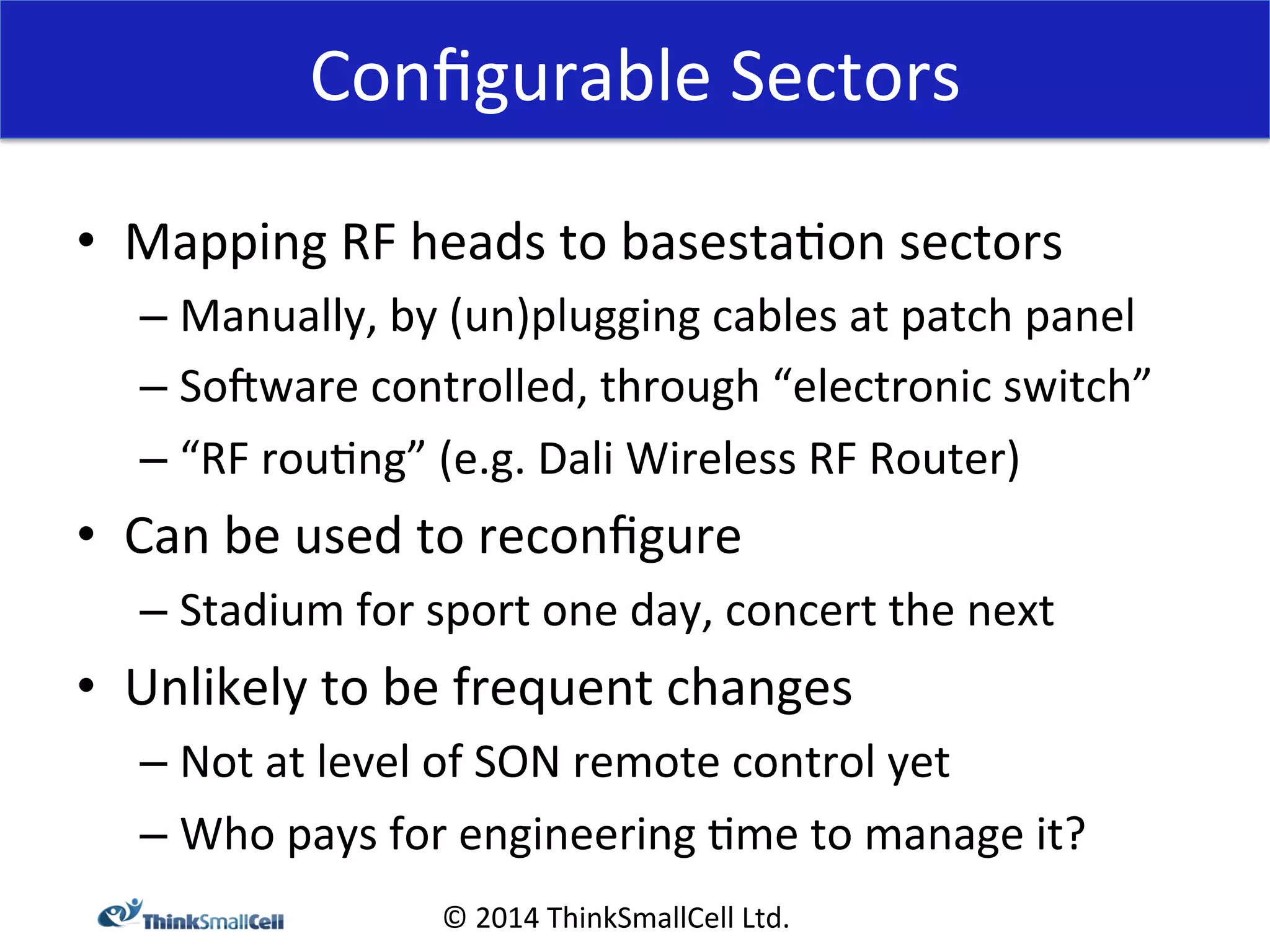 Configurable 
Sectors 
© 
2014 
ThinkSmallCell 
Ltd. 
• Mapping 
RF 
heads 
to 
basesta<on 
sectors 
– Manually, 
by 
(un)plugging 
cables 
at 
patch 
panel 
– Somware 
controlled, 
through 
“electronic 
switch” 
– “RF 
rou<ng” 
(e.g. 
Dali 
Wireless 
RF 
Router) 
• Can 
be 
used 
to 
reconfigure 
– Stadium 
for 
sport 
one 
day, 
concert 
the 
next 
• Unlikely 
to 
be 
frequent 
changes 
– Not 
at 
level 
of 
SON 
remote 
control 
yet 
– Who 
pays 
for 
engineering 
<me 
to 
manage 
it? 
 