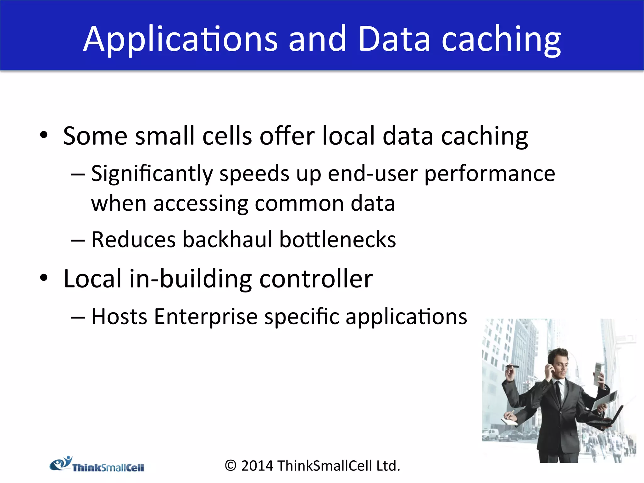 Applica<ons 
and 
Data 
caching 
© 
2014 
ThinkSmallCell 
Ltd. 
• Some 
small 
cells 
offer 
local 
data 
caching 
– Significantly 
speeds 
up 
end-­‐user 
performance 
when 
accessing 
common 
data 
– Reduces 
backhaul 
boXlenecks 
• Local 
in-­‐building 
controller 
– Hosts 
Enterprise 
specific 
applica<ons 
 
