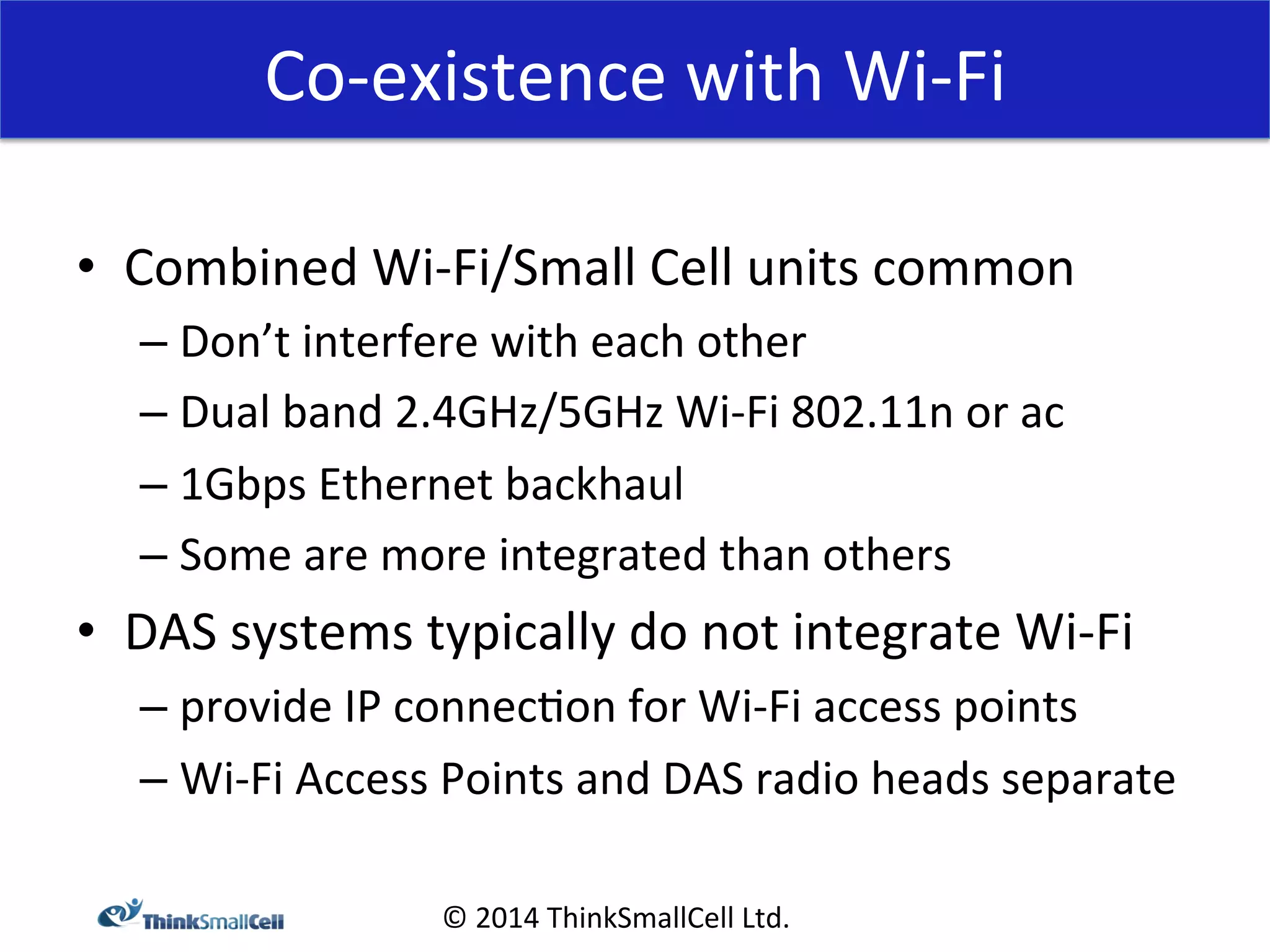 Co-­‐existence 
with 
Wi-­‐Fi 
© 
2014 
ThinkSmallCell 
Ltd. 
• Combined 
Wi-­‐Fi/Small 
Cell 
units 
common 
– Don’t 
interfere 
with 
each 
other 
– Dual 
band 
2.4GHz/5GHz 
Wi-­‐Fi 
802.11n 
or 
ac 
– 1Gbps 
Ethernet 
backhaul 
– Some 
are 
more 
integrated 
than 
others 
• DAS 
systems 
typically 
do 
not 
integrate 
Wi-­‐Fi 
– provide 
IP 
connec<on 
for 
Wi-­‐Fi 
access 
points 
– Wi-­‐Fi 
Access 
Points 
and 
DAS 
radio 
heads 
separate 
 