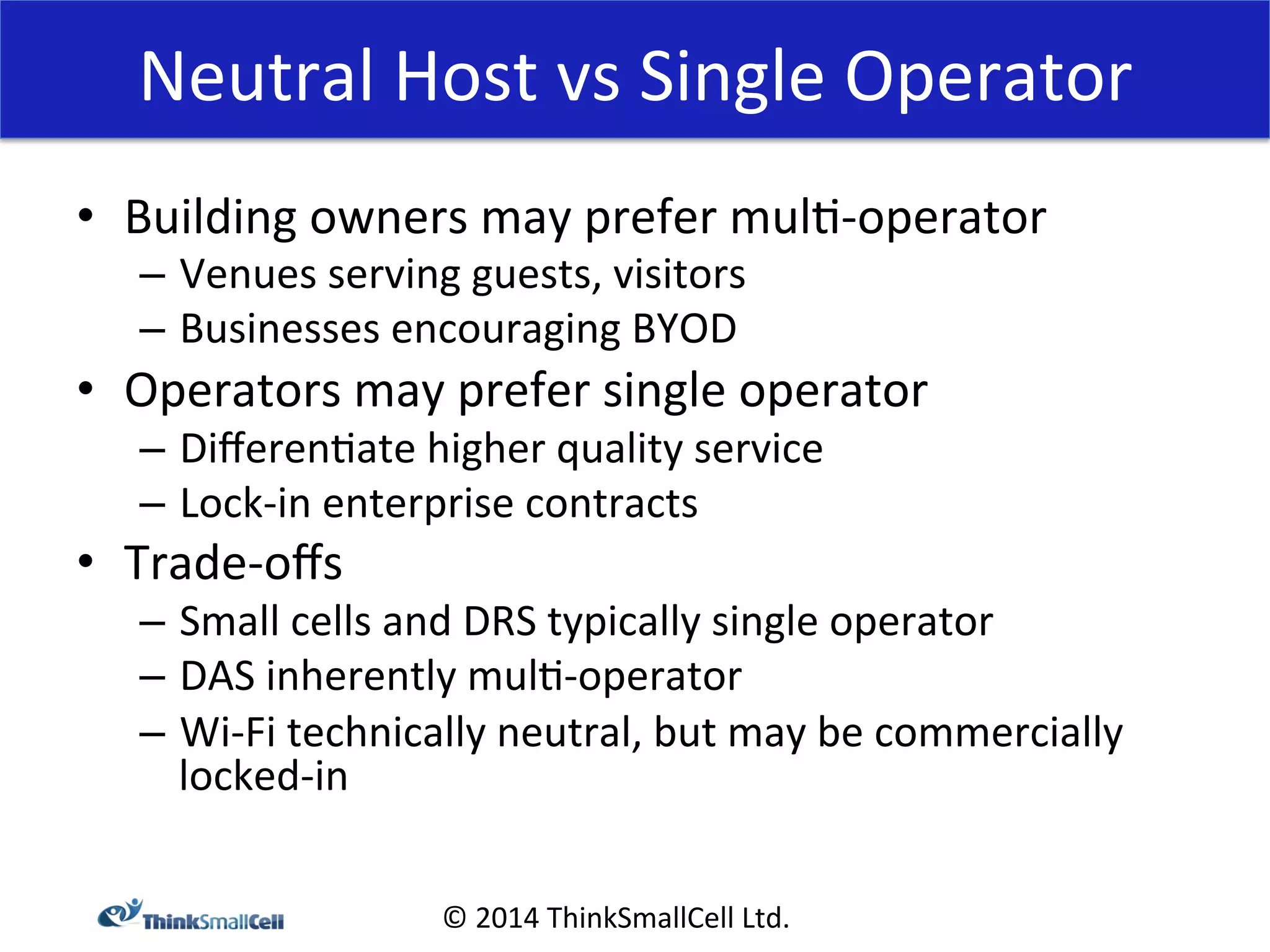 Neutral 
Host 
vs 
Single 
Operator 
• Building 
owners 
may 
prefer 
mul<-­‐operator 
© 
2014 
ThinkSmallCell 
Ltd. 
– Venues 
serving 
guests, 
visitors 
– Businesses 
encouraging 
BYOD 
• Operators 
may 
prefer 
single 
operator 
– Differen<ate 
higher 
quality 
service 
– Lock-­‐in 
enterprise 
contracts 
• Trade-­‐offs 
– Small 
cells 
and 
DRS 
typically 
single 
operator 
– DAS 
inherently 
mul<-­‐operator 
– Wi-­‐Fi 
technically 
neutral, 
but 
may 
be 
commercially 
locked-­‐in 
 