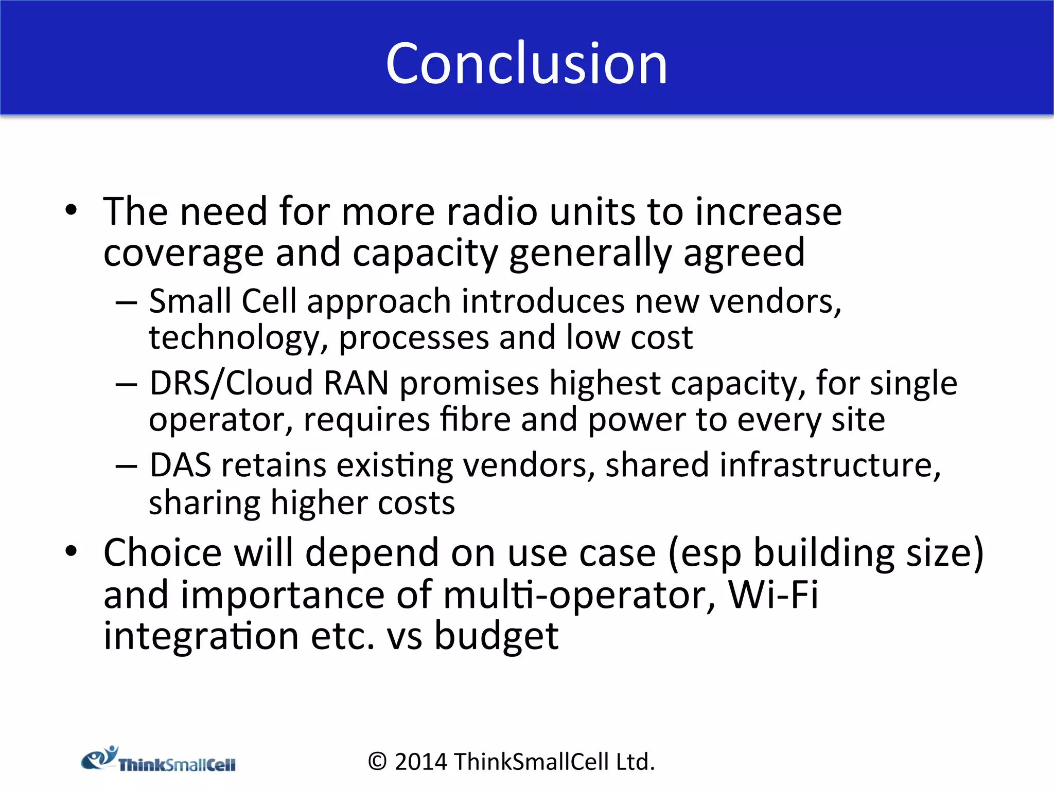 Conclusion 
© 
2014 
ThinkSmallCell 
Ltd. 
• The 
need 
for 
more 
radio 
units 
to 
increase 
coverage 
and 
capacity 
generally 
agreed 
– Small 
Cell 
approach 
introduces 
new 
vendors, 
technology, 
processes 
and 
low 
cost 
– DRS/Cloud 
RAN 
promises 
highest 
capacity, 
for 
single 
operator, 
requires 
fibre 
and 
power 
to 
every 
site 
– DAS 
retains 
exis<ng 
vendors, 
shared 
infrastructure, 
sharing 
higher 
costs 
• Choice 
will 
depend 
on 
use 
case 
(esp 
building 
size) 
and 
importance 
of 
mul<-­‐operator, 
Wi-­‐Fi 
integra<on 
etc. 
vs 
budget 
 
