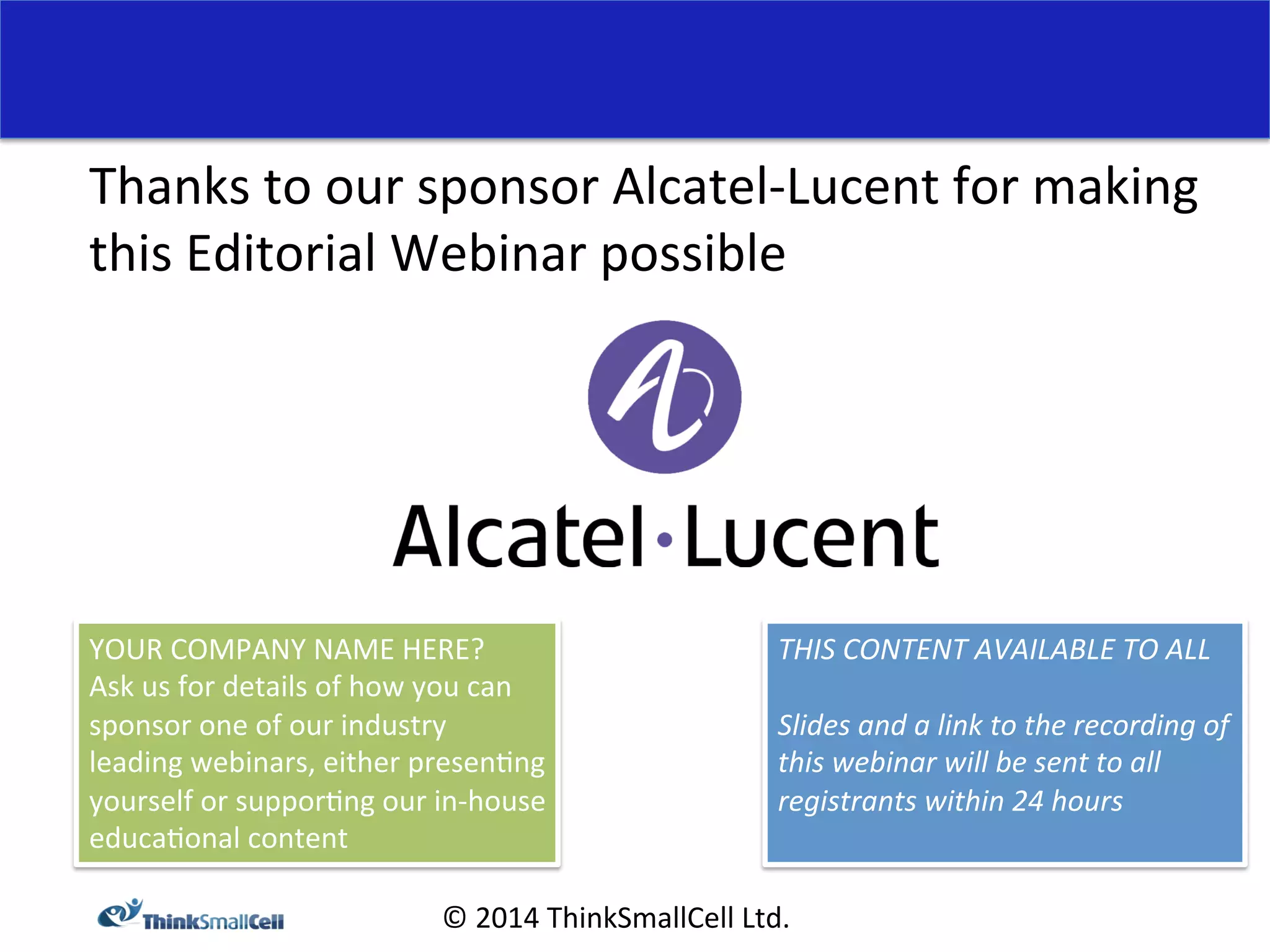 Thanks 
to 
our 
sponsor 
Alcatel-­‐Lucent 
for 
making 
this 
Editorial 
Webinar 
possible 
THIS 
CONTENT 
AVAILABLE 
TO 
ALL 
Slides 
and 
a 
link 
to 
the 
recording 
of 
this 
webinar 
will 
be 
sent 
to 
all 
registrants 
within 
24 
hours 
YOUR 
COMPANY 
NAME 
HERE? 
Ask 
us 
for 
details 
of 
how 
you 
can 
sponsor 
one 
of 
our 
industry 
leading 
webinars, 
either 
presen<ng 
yourself 
or 
suppor<ng 
our 
in-­‐house 
educa<onal 
content 
© 
2014 
ThinkSmallCell 
Ltd. 
