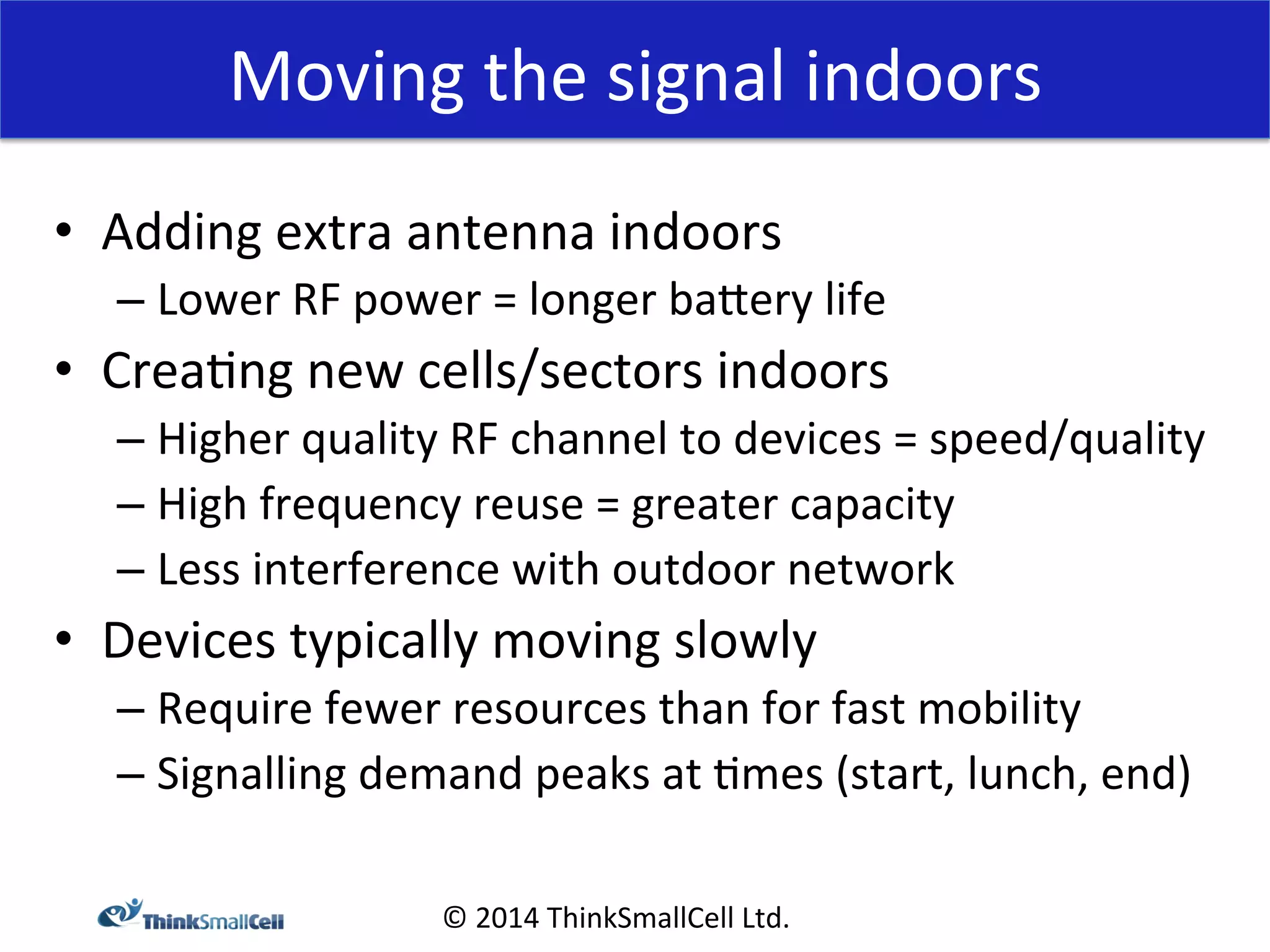 Moving 
the 
signal 
indoors 
© 
2014 
ThinkSmallCell 
Ltd. 
• Adding 
extra 
antenna 
indoors 
– Lower 
RF 
power 
= 
longer 
baXery 
life 
• Crea<ng 
new 
cells/sectors 
indoors 
– Higher 
quality 
RF 
channel 
to 
devices 
= 
speed/quality 
– High 
frequency 
reuse 
= 
greater 
capacity 
– Less 
interference 
with 
outdoor 
network 
• Devices 
typically 
moving 
slowly 
– Require 
fewer 
resources 
than 
for 
fast 
mobility 
– Signalling 
demand 
peaks 
at 
<mes 
(start, 
lunch, 
end) 
 