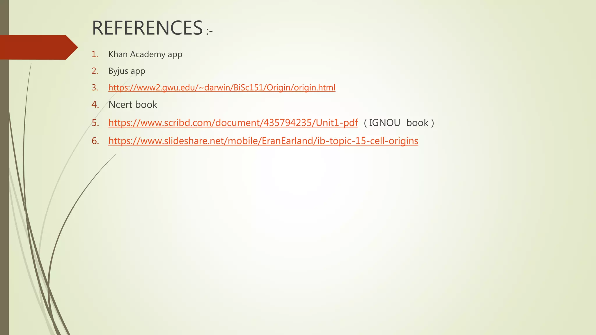 REFERENCES :-
1. Khan Academy app
2. Byjus app
3. https://www2.gwu.edu/~darwin/BiSc151/Origin/origin.html
4. Ncert book
5. https://www.scribd.com/document/435794235/Unit1-pdf ( IGNOU book )
6. https://www.slideshare.net/mobile/EranEarland/ib-topic-15-cell-origins
 