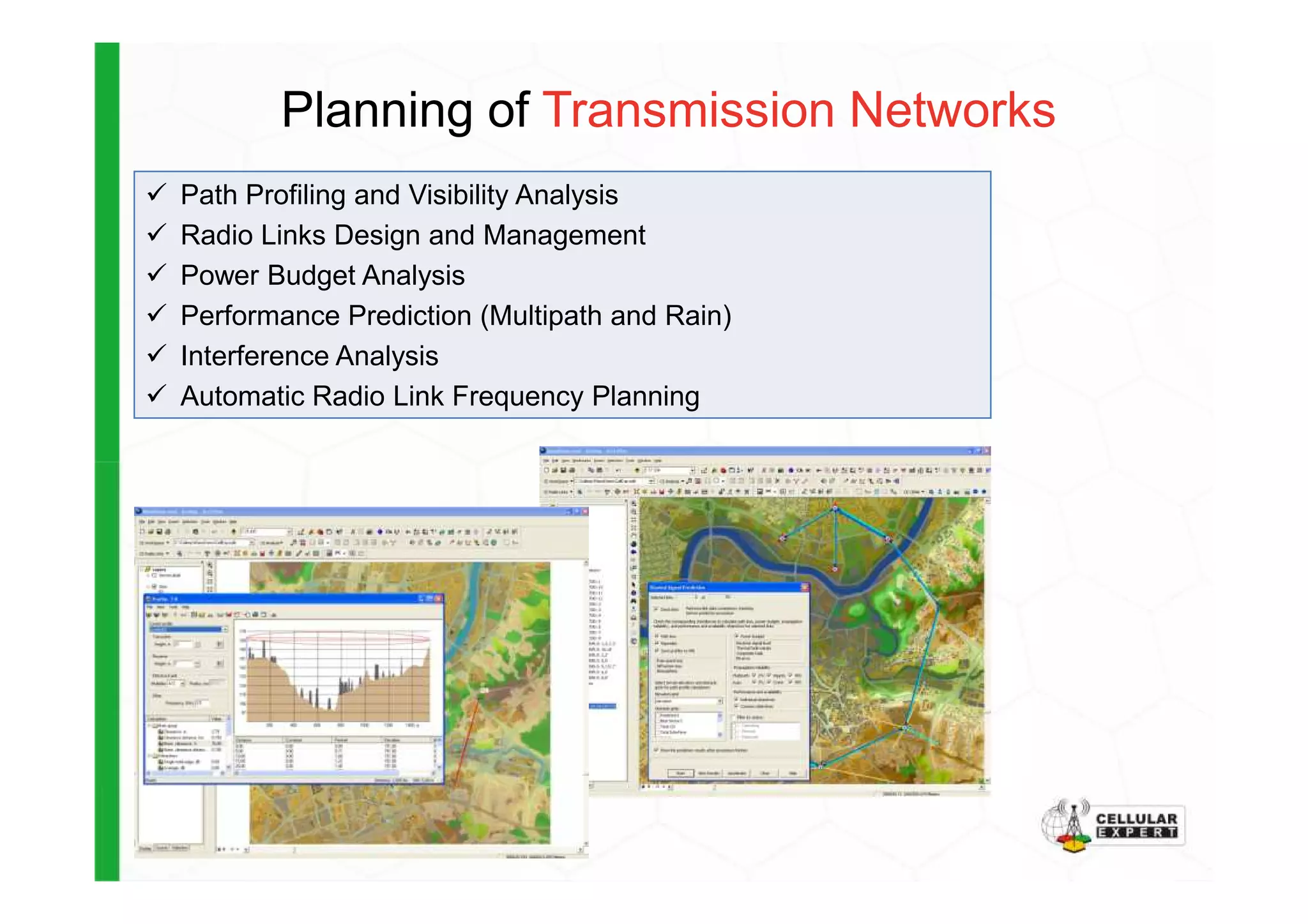 Planning of Transmission Networks
Path Profiling and Visibility Analysis
Radio Links Design and Management
Power Budget Analysis
Performance Prediction (Multipath and Rain)
Interference Analysis
Automatic Radio Link Frequency Planning
 