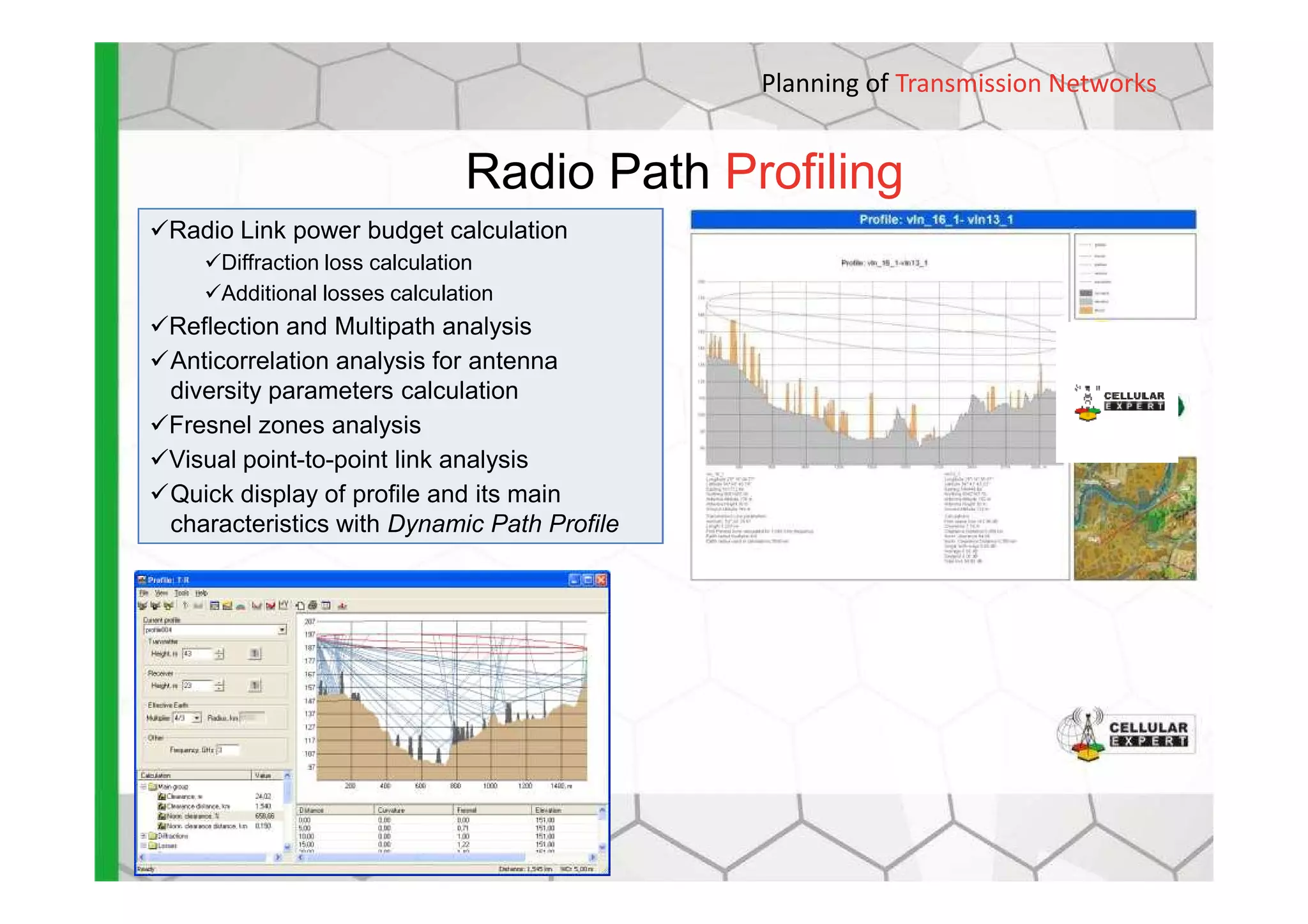 Radio Path Profiling
Planning of Transmission Networks
Radio Link power budget calculation
Diffraction loss calculation
Additional losses calculation
Reflection and Multipath analysis
Anticorrelation analysis for antenna
diversity parameters calculation
Fresnel zones analysis
Visual point-to-point link analysisVisual point-to-point link analysis
Quick display of profile and its main
characteristics with Dynamic Path Profile
 