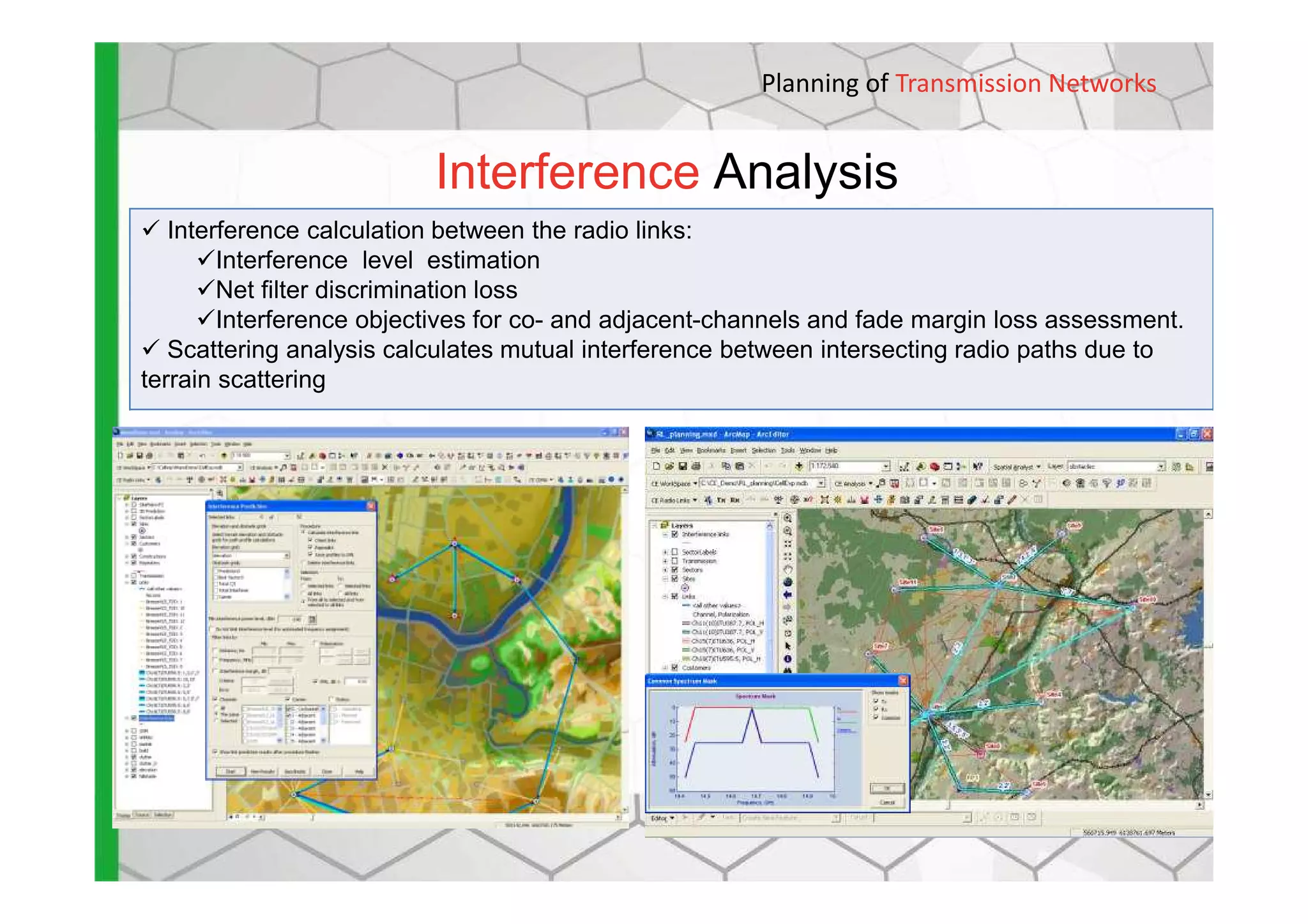Interference Analysis
Planning of Transmission Networks
Interference calculation between the radio links:
Interference level estimation
Net filter discrimination loss
Interference objectives for co- and adjacent-channels and fade margin loss assessment.
Scattering analysis calculates mutual interference between intersecting radio paths due to
terrain scattering
 