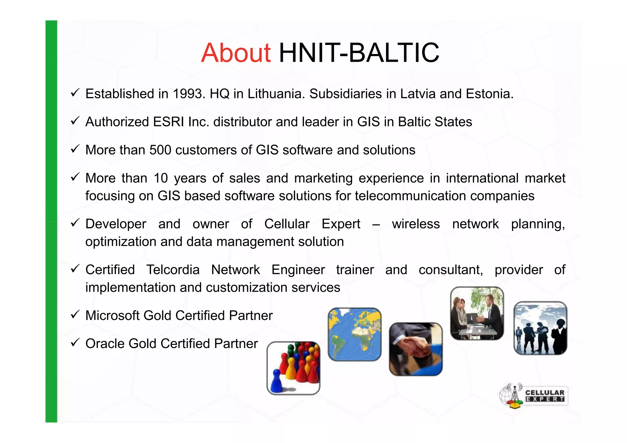 About HNIT-BALTIC
Established in 1993. HQ in Lithuania. Subsidiaries in Latvia and Estonia.
Authorized ESRI Inc. distributor and leader in GIS in Baltic States
More than 500 customers of GIS software and solutions
More than 10 years of sales and marketing experience in international market
focusing on GIS based software solutions for telecommunication companies
Developer and owner of Cellular Expert – wireless network planning,Developer and owner of Cellular Expert – wireless network planning,
optimization and data management solution
Certified Telcordia Network Engineer trainer and consultant, provider of
implementation and customization services
Microsoft Gold Certified Partner
Oracle Gold Certified Partner
 