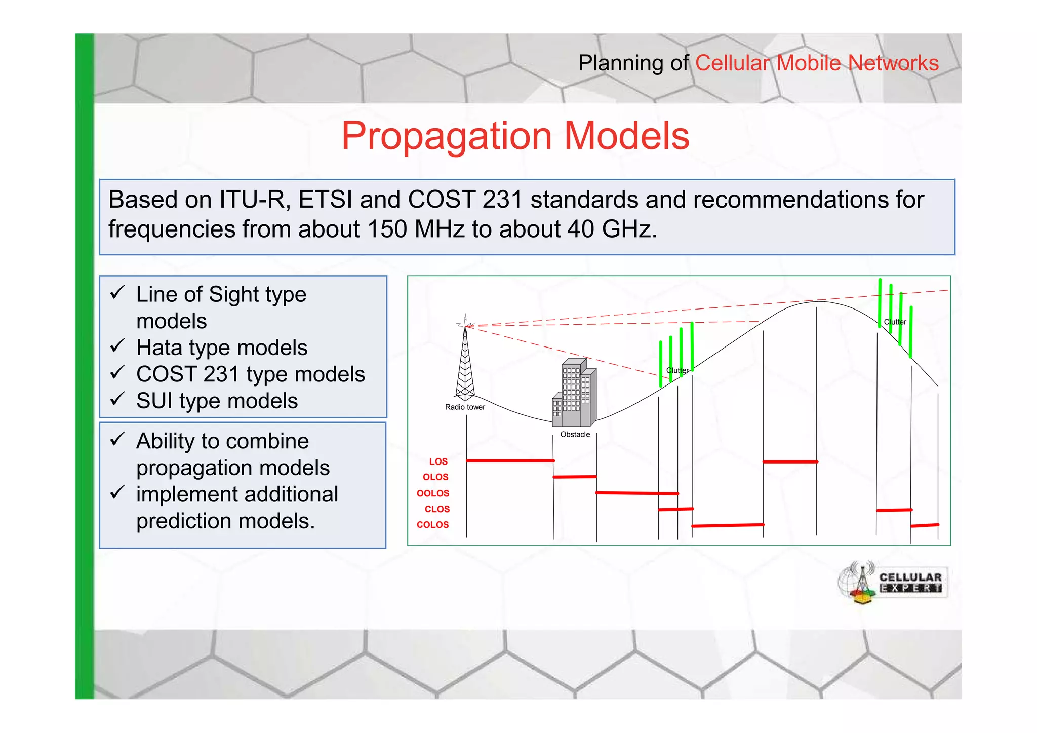 Propagation Models
Planning of Cellular Mobile Networks
Based on ITU-R, ETSI and COST 231 standards and recommendations for
frequencies from about 150 MHz to about 40 GHz.
Line of Sight type
models
Hata type models
COST 231 type models Clutter
Clutter
COST 231 type models
SUI type models
Ability to combine
propagation models
implement additional
prediction models.
Radio tower
Obstacle
Clutter
LOS
OLOS
OOLOS
CLOS
COLOS
 
