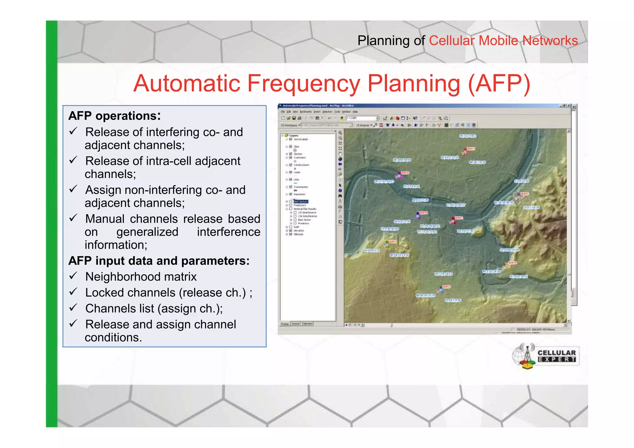 Automatic Frequency Planning (AFP)
AFP operations:
Release of interfering co- and
adjacent channels;
Release of intra-cell adjacent
channels;
Assign non-interfering co- and
adjacent channels;
Manual channels release based
Planning of Cellular Mobile Networks
Manual channels release based
on generalized interference
information;
AFP input data and parameters:
Neighborhood matrix
Locked channels (release ch.) ;
Channels list (assign ch.);
Release and assign channel
conditions.
 