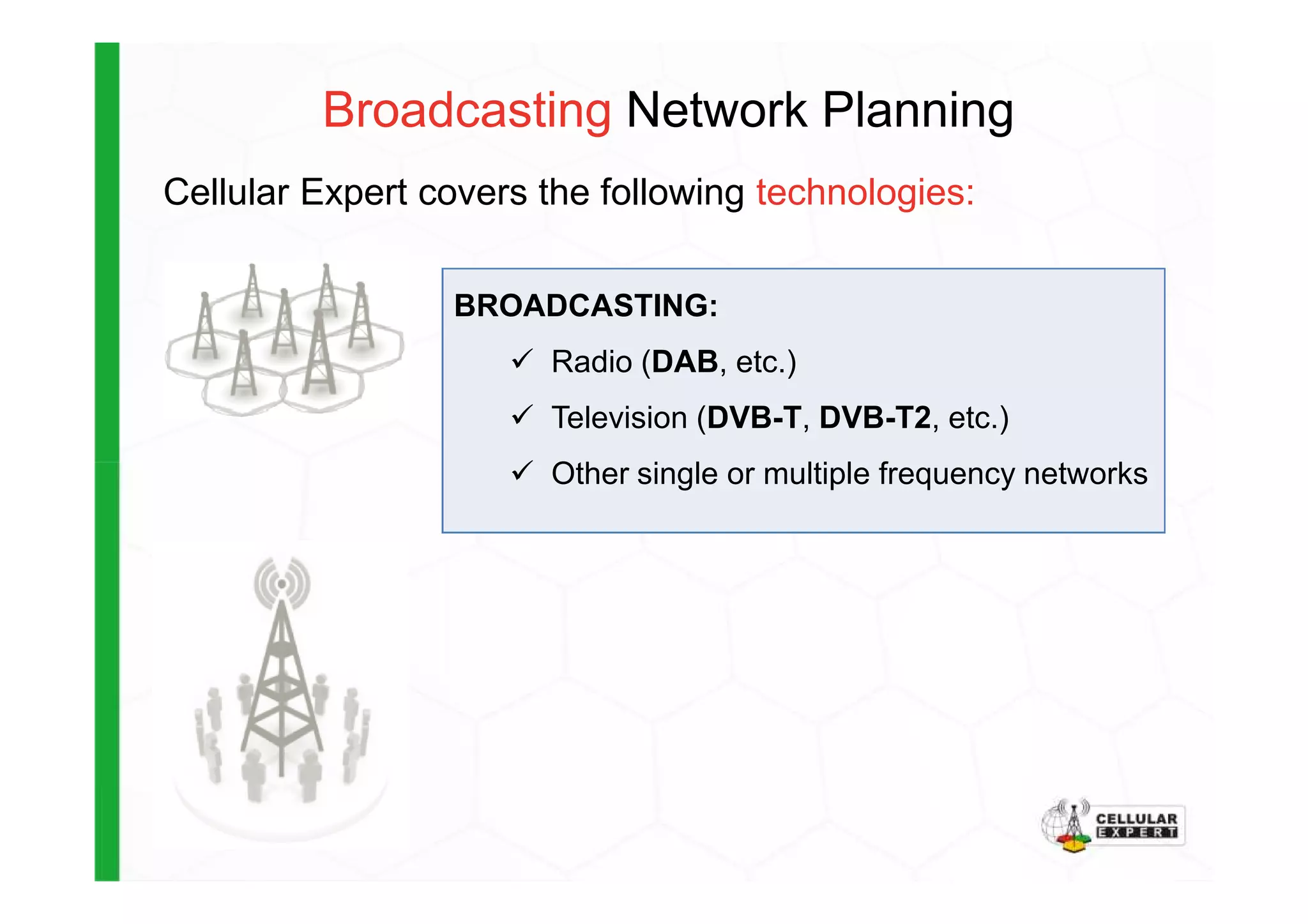 BROADCASTING:
Radio (DAB, etc.)
Television (DVB-T, DVB-T2, etc.)
Other single or multiple frequency networks
Cellular Expert covers the following technologies:
Broadcasting Network Planning
Other single or multiple frequency networks
 